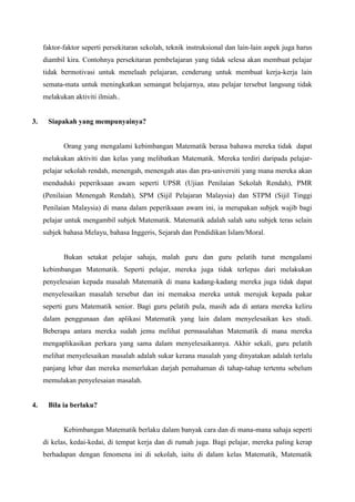 faktor-faktor seperti persekitaran sekolah, teknik instruksional dan lain-lain aspek juga harus
     diambil kira. Contohnya persekitaran pembelajaran yang tidak selesa akan membuat pelajar
     tidak bermotivasi untuk menelaah pelajaran, cenderung untuk membuat kerja-kerja lain
     semata-mata untuk meningkatkan semangat belajarnya, atau pelajar tersebut langsung tidak
     melakukan aktiviti ilmiah..


3.    Siapakah yang mempunyainya?


            Orang yang mengalami kebimbangan Matematik berasa bahawa mereka tidak dapat
     melakukan aktiviti dan kelas yang melibatkan Matematik. Mereka terdiri daripada pelajar-
     pelajar sekolah rendah, menengah, menengah atas dan pra-universiti yang mana mereka akan
     menduduki peperiksaan awam seperti UPSR (Ujian Penilaian Sekolah Rendah), PMR
     (Penilaian Menengah Rendah), SPM (Sijil Pelajaran Malaysia) dan STPM (Sijil Tinggi
     Penilaian Malaysia) di mana dalam peperiksaan awam ini, ia merupakan subjek wajib bagi
     pelajar untuk mengambil subjek Matematik. Matematik adalah salah satu subjek teras selain
     subjek bahasa Melayu, bahasa Inggeris, Sejarah dan Pendidikan Islam/Moral.


            Bukan setakat pelajar sahaja, malah guru dan guru pelatih turut mengalami
     kebimbangan Matematik. Seperti pelajar, mereka juga tidak terlepas dari melakukan
     penyelesaian kepada masalah Matematik di mana kadang-kadang mereka juga tidak dapat
     menyelesaikan masalah tersebut dan ini memaksa mereka untuk merujuk kepada pakar
     seperti guru Matematik senior. Bagi guru pelatih pula, masih ada di antara mereka keliru
     dalam penggunaan dan aplikasi Matematik yang lain dalam menyelesaikan kes studi.
     Beberapa antara mereka sudah jemu melihat permasalahan Matematik di mana mereka
     mengaplikasikan perkara yang sama dalam menyelesaikannya. Akhir sekali, guru pelatih
     melihat menyelesaikan masalah adalah sukar kerana masalah yang dinyatakan adalah terlalu
     panjang lebar dan mereka memerlukan darjah pemahaman di tahap-tahap tertentu sebelum
     memulakan penyelesaian masalah.


4.    Bila ia berlaku?


            Kebimbangan Matematik berlaku dalam banyak cara dan di mana-mana sahaja seperti
     di kelas, kedai-kedai, di tempat kerja dan di rumah juga. Bagi pelajar, mereka paling kerap
     berhadapan dengan fenomena ini di sekolah, iaitu di dalam kelas Matematik, Matematik
 