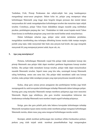 Tambahan, Fizik, Prinsip Perakaunan dan subjek-subjek lain yang kandungannya
     mengandungi unsur-unsur pengiraan. Dalam kelas ini, pelajar yang mempunyai tahap
     kebimbangan Matematik yang tinggi akan bergelut dengan perasaan dan mental dalam
     menyesuaikan diri untuk mengadaptasikan kebimbangan tersebut dan menerima input subjek
     tersebut. Contohnya, pelajar Tahun Enam didedahkan dengan masalah yang melibatkan
     pecahan, pembahagian panjang dan ‘anu’. Pendedahan ini tidak sesuai kepada murid Tahun
     Enam kerana ia melibatkan pengiraan yang rumit dan murid lambat untuk menyelaminya.
            Dalam kehidupan seharian juga, pelajar sukar untuk melakukan perubahan,
     mengelakkan membimbing atau terlampau dibimbing kerana mereka tidak mampu mengira
     jumlah yang tepat, tidak menyemak baki bank atau penyata kad kredit, dan juga mengelak
     menyemak bil yang mempunyai potensi salah, bayar cek, etc.


5.    Apa yang menciptanya?


            Pertama, kebimbangan Matematik wujud bila pelajar tidak memahami konsep dan
     prinsip Matematik atau pelajar tidak dapat memberi gambaran bagaimana konsep tersebut
     berlaku. Jika pelajar tidak memahami konsep tersebut, pelajar tidak dapat menyelesaikan
     masalah Matematik tersebut. Seperti mana yang kita tahu, sesetengah konsep Matematik
     saling berhubung antara satu sama lain. Jika pelajar tidak memahami salah satu konsep
     tersebut, maka pelajar tidak mendapat jawapan yang tepat penyelesaian masalah tersebut.


            Kedua, sikap guru semasa proses pengajaran dan pembelajaran berlaku juga boleh
     mempengaruhi ke arah kewujudan kebimbangan terhadap Matematik dalam kalangan pelajar.
     Seorang guru yang menyukai Matematik mampu membawa pelajarnya juga turut mencintai
     Matematik. Begitu juga sebaliknya, jika guru tersebut menunjukkan kebencian dan
     ketakutannya terhadap Matematik turut memberi impak negatif terhadap pelajarnya.


            Ketiga, guru dan guru pelatih perlu tahu bahawa kewujudan kebimbangan terhadap
     Matematik merupakan tujuan utama mereka untuk membantu pelajar mengatasi kebimbangan
     Matematik mereka, dalam masa yang sama mengawal kebimbangan mereka sendiri.


            Keempat, adalah membuat perbincangan dan membuat refleksi berdasarkan perkara-
     perkara yang telah terjadi untuk        membuat penambahbaikan bagi mengurangkan
 