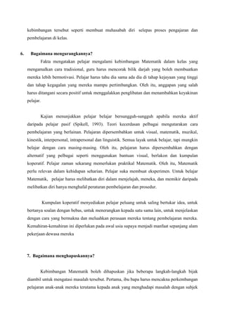 kebimbangan tersebut seperti membuat muhasabah diri selepas proses pengajaran dan
     pembelajaran di kelas.


6.     Bagaimana mengurangkannya?
            Fakta mengatakan pelajar mengalami kebimbangan Matematik dalam kelas yang
     mengamalkan cara tradisional, guru harus mencorak bilik darjah yang boleh membuatkan
     mereka lebih bermotivasi. Pelajar harus tahu dia sama ada dia di tahap kejayaan yang tinggi
     dan tahap kegagalan yang mereka mampu pertimbangkan. Oleh itu, anggapan yang salah
     harus ditangani secara positif untuk menggalakkan penglibatan dan menambahkan keyakinan
     pelajar.


            Kajian menunjukkan pelajar belajar bersungguh-sungguh apabila mereka aktif
     daripada pelajar pasif (Spikell, 1993). Teori kecerdasan pelbagai mengutarakan cara
     pembelajaran yang berlainan. Pelajaran dipersembahkan untuk visual, matematik, muzikal,
     kinestik, interpersonal, intrapersonal dan linguistik. Semua layak untuk belajar, tapi mungkin
     belajar dengan cara masing-masing. Oleh itu, pelajaran harus dipersembahkan dengan
     alternatif yang pelbagai seperti menggunakan bantuan visual, berlakon dan kumpulan
     koperatif. Pelajar zaman sekarang memerlukan praktikal Matematik. Oleh itu, Matematik
     perlu relevan dalam kehidupan seharian. Pelajar suka membuat eksperimen. Untuk belajar
     Matematik, pelajar harus melibatkan diri dalam menjelajah, meneka, dan memikir daripada
     melibatkan diri hanya menghafal peraturan pembelajaran dan prosedur.


                Kumpulan koperatif menyediakan pelajar peluang untuk saling bertukar idea, untuk
     bertanya soalan dengan bebas, untuk menerangkan kepada satu sama lain, untuk menjelaskan
     dengan cara yang bermakna dan meluahkan perasaan mereka tentang pembelajaran mereka.
     Kemahiran-kemahiran ini diperlukan pada awal usia supaya menjadi manfaat sepanjang alam
     pekerjaan dewasa mereka



     7. Bagaimana menghapuskannya?


            Kebimbangan Matematik boleh dihapuskan jika beberapa langkah-langkah bijak
     diambil untuk mengatasi masalah tersebut. Pertama, ibu bapa harus mencakna perkembangan
     pelajaran anak-anak mereka terutama kepada anak yang menghadapi masalah dengan subjek
 