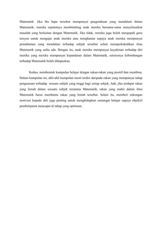 Matematik. Jika ibu bapa tersebut mempunyai pengetahuan yang mendalam dalam
Matematik, mereka sepatutnya membimbing anak mereka bersama-sama menyelesaikan
masalah yang berkaitan dengan Matematik. Jika tidak, mereka juga boleh mengupah guru
tuisyen untuk mengajar anak mereka atau menghantar supaya anak mereka mempunyai
pemahaman yang mendalam terhadap subjek tersebut selain memperkukuhkan ilmu
Matematik yang sedia ada. Dengan itu, anak mereka mempunyai keyakinan terhadap diri
mereka yang mereka mempunyai kepandaian dalam Matematik, seterusnya kebimbangan
terhadap Matematik boleh dihapuskan.


       Kedua, membentuk kumpulan belajar dengan rakan-rakan yang positif dan membina.
Dalam kumpulan ini, ahli-ahli kumpulan mesti terdiri daripada rakan yang mempunyai tahap
penguasaan terhadap sesuatu subjek yang tinggi bagi setiap subjek. Jadi, jika terdapat rakan
yang lemah dalam sesuatu subjek terutama Matematik, rakan yang mahir dalam ilmu
Matematik harus membantu rakan yang lemah tersebut. Selain itu, memberi sokongan
motivasi kepada ahli juga penting untuk menghidupkan semangat belajar supaya objektif
pembelajaran mencapai di tahap yang optimum.
 