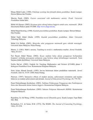 13
Manja Mohd Ludin. (1990). Psikologi sosiologi dan falsafah dalam pendidikan. Kuala Lumpur:
Dewan Bahasa dan Pustaka.
Marzita Puteh. (2002). Factors associated with mathematics anxiety. Perak: Universiti
Pendidikan Sultan Idris.
Mohd Ali Hassan. (2005). Kesatuan guru sokong bahasa Inggeris untuk sains, matematik. [Web
Document] Diakses pada 5/4/2006. http:/www.cikgu.net.my.
Mohd Majid Konting. (1990). Kaedah penyelidikan pendidikan. Kuala Lumpur: Dewan Bahasa
Dan Pustaka
Mohd Najib Abdul Ghafar. (1999). Kaedah penyelidikan pendidikan. Johor: Universiti
Teknologi Malaysia.
Mohd Uzi Dollah. (2005). Meneroka nilai pengajaran matematik guru sekolah menengah.
Universiti Sains Malaysia: Pulau Pinang.
Morris, J. (1981). Math’s anxiety: Teaching to avoid it. mathematics teacher. Jurnal Pendidik,
74(6), 413-417.
Nor Hayati Abdul Manan. (2002). Kesan maklum balas dalam pengajaran berbantukan
komputer terhadap pencapaian pelajaran yang berbeza tahap kebimbangan matematik. Tesis
Sarjana.(tidak diterbitkan). Universiti Sains Malaysia.
Norlia Sha’ari. (2003). English for Teaching Mathematics and Science (ETeMS) phase I.
Bahagian Pendidikan Guru. Kementerian Pelajaran Malaysia.
Noor Azlan Ahmad Zanzali. (1995). Isu-isu berterusan dalam pendidikan matematik. Jurnal
Pendidik, Jilid 14, 19-39. USM: Pulau Pinang.
Peterson. (1997). Interactive effects of student anxiety, achievement orientation and teacher
behavior on student achievement and attitude. Journal of Educational Psychology, 69, 779-792.
Pusat Perkembangan Kurikulum. (2003). Taklimat Pelaksanaan Pengajaran dan Pembelajaran
Sains dan Matematik dalam bahasa Inggeris. Kementerian Pelajaran Malaysia.
Pusat Perkembangan Kurikulum. (2003). Sukatan Pelajaran Matematik (KBSM). Kementerian
Pelajaran Malaysia.
Rajendran, Ee Ah Meng. (1994). Pendidkan moral (Dinamika guru). Kuala Lumpur: Fajar Bakti
Sdn. Bhd.
Richardson, F.C. & Suinn, R.M. (1972). The MARS. The Journal of Counseling Psychology,
19(6), 551-554.
 