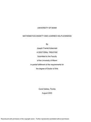 UNIVERSITY OF MIAMI
MATHEMATICS ANXIETY AND LEARNED HELPLESSNESS
By
Joseph Franke Kolacinski
A DOCTORAL TREATISE
Submitted to the Faculty
of the University of Miami
in partial fulfillment of the requirements for
the degree of Doctor of Arts
Coral Gables, Florida
August 2003
Reproduced with permission of the copyright owner. Further reproduction prohibited without permission.
 