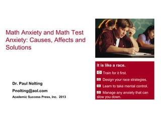 Math Anxiety and Math Test
Anxiety: Causes, Affects and
Solutions

                                      It is like a race.
                                         Train for it first.
                                         Design your race strategies.
  Dr. Paul Nolting
                                         Learn to take mental control.
  Pnolting@aol.com                       Manage any anxiety that can
  Academic Success Press, Inc. 2013   slow you down.
 