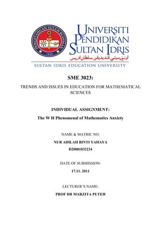 SME 3023:
TRENDS AND ISSUES IN EDUCATION FOR MATHEMATICAL
                     SCIENCES


            INDIVIDUAL ASSIGNMENT:
      The W H Phenomenal of Mathematics Anxiety


                 NAME & MATRIC NO:

             NUR ADILAH BINTI YAHAYA
                    D20081032234


                DATE OF SUBMISSION:

                      17.11. 2011



                 LECTURER’S NAME:

              PROF DR MARZITA PUTEH
 