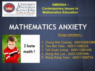 SME6044 –
        Contemporary Issues in
        Mathematics Education




MATHEMATICS ANXIETY
                   Group members :

       1.   Chung Wai Cheong – M20102001089
       2.   Taw Mei Yoke – M20111000335
       3.   Teh Guan Leong – M20112001445
       4.   Wong Wai Lun – M20112001446
       5.   Wong Wang Yuen – M20111000734
 