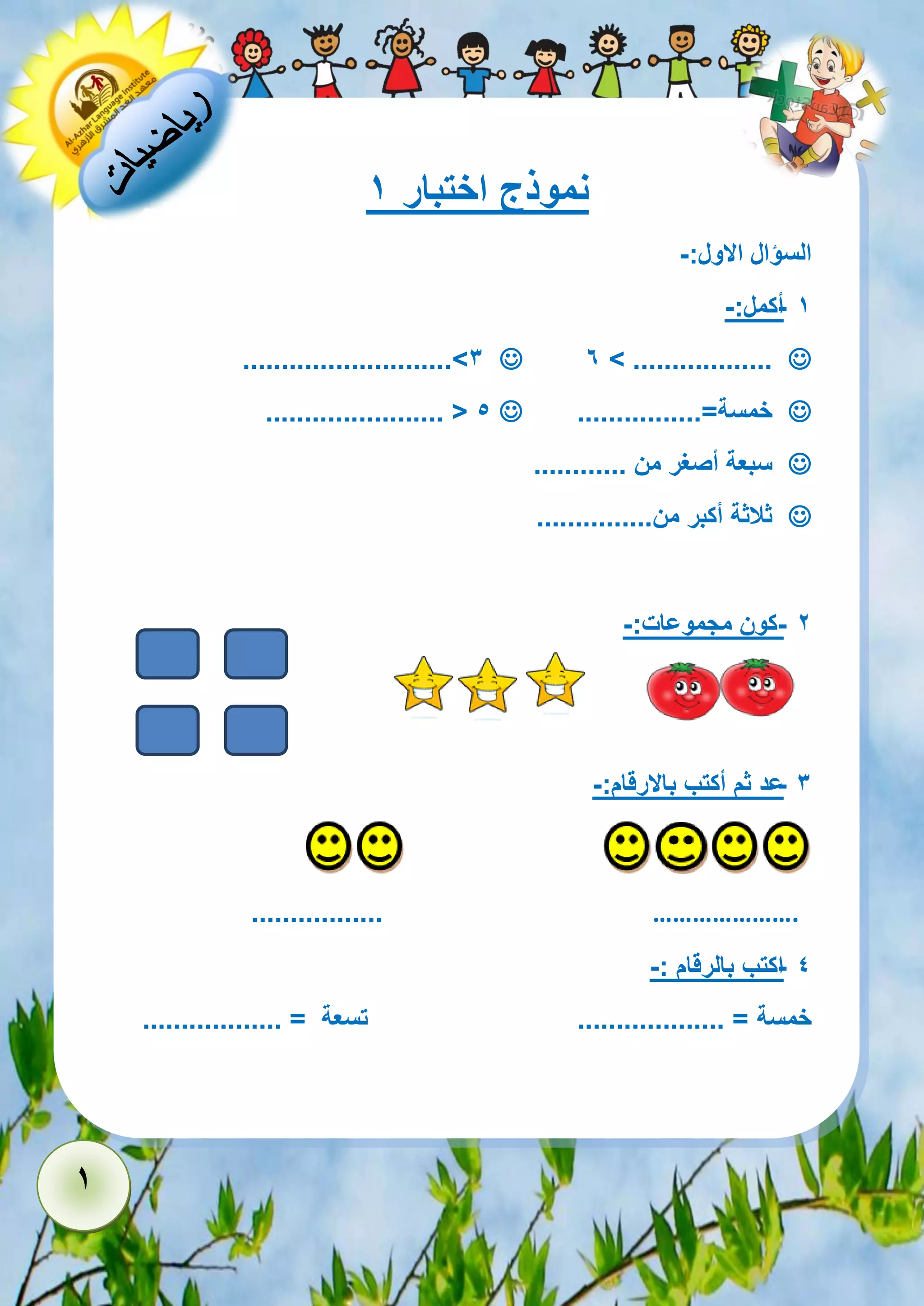 1 
نموذج اختبار 1 
السؤال الاول:- 
- 1 أكمل:- 
 6 > ..................  ...........................>3 
 خمسة=................  ....................... < 5 
 سبعة أصغر من ............ 
 ثلاثة أكبر من............... 
- 2 كون مجموعات:- 
- 3 عد ثم أكتب بالارقام:- 
…………………. ................. 
- 4 اكتب بالرقام :- 
خمسة = ................... تسعة = .................. 
 