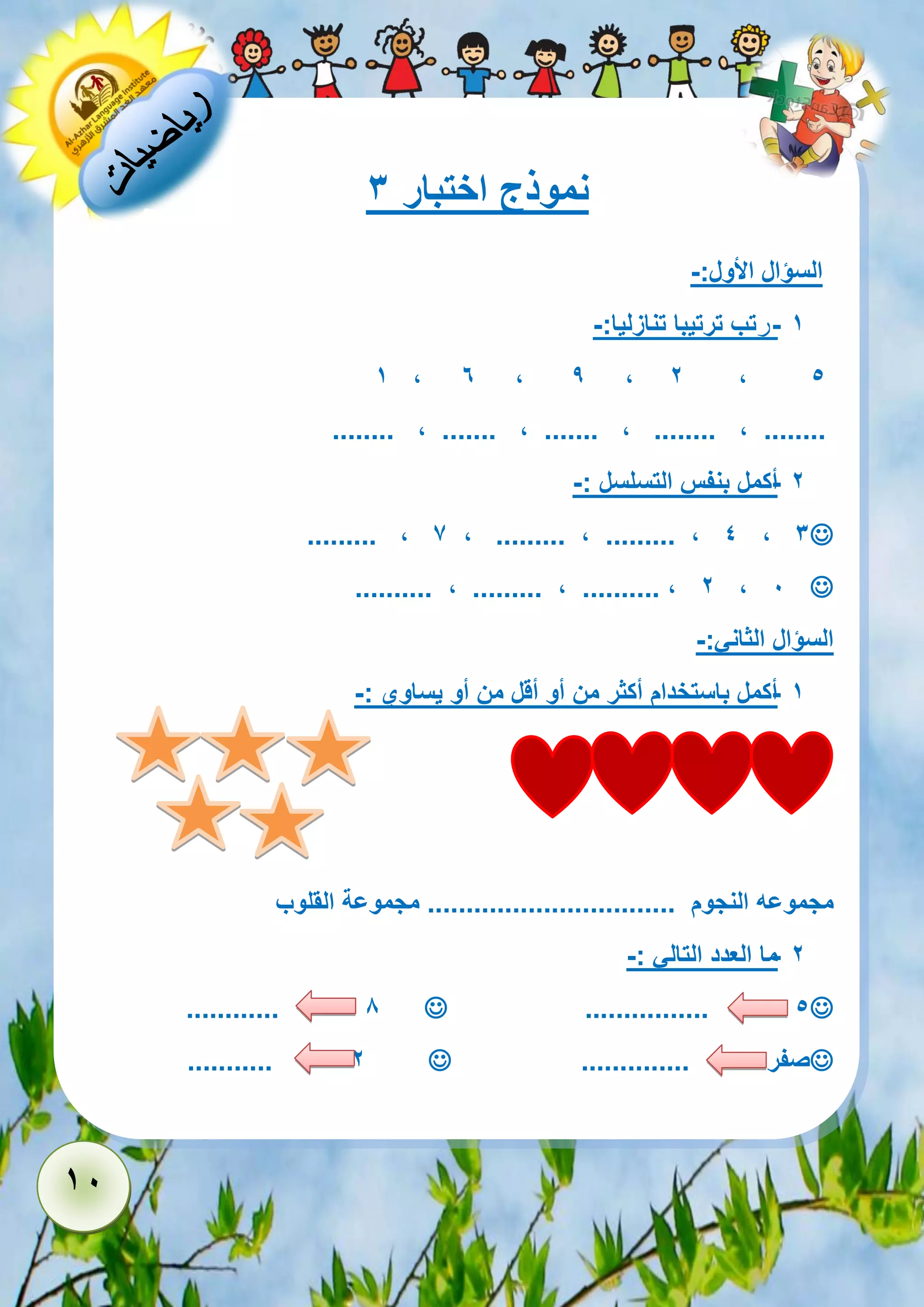 11 
نموذج اختبار 3 
السؤال الأول:- 
- 1 رتب ترتيبا تنازليا:- 
5 2 , 1 , 6 , 9 , 
........ , ....... , ....... , ........ , ........ 
- 2 أكمل بنفس التسلسل :- 
 ......... , 7 , ......... , ......... , 4 , 3 
 .......... , ......... , .......... , 2 , 1 
السؤال الثاني:- 
- 1 أكمل باستخدام أكثر من أو أقل من أو يساوي :- 
مجموعه النجوم ................................ مجموعة القلوب 
- 2 ما العدد التالي :- 
 ................ 5  ............ 8 
صفر ..............  ........... 2 
 