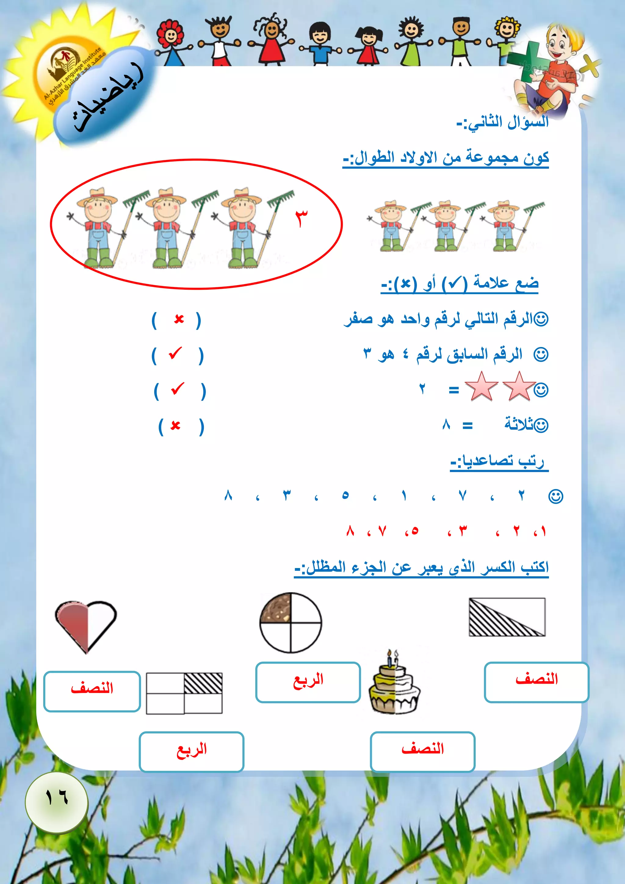 16 
السؤال الثاني:- 
كون مجموعة من الاولاد الطوال:- 
ضع علامة )  ( أو )  -:) 
 الرقم التالي لرقم واحد هو صفر )  ) 
 ( الرقم السابق لرقم 4 هو 3  ) 
 ( 2 =  ) 
 ( ثلاثة = 8  ) 
رتب تصاعديا:- 
 8 , 3 , 5 , 1 , 7 , 2 
8 , 7 ,5 , 3 , 2 ,1 
اكتب الكسر الذي يعبر عن الجزء المظلل:- 
النصف 
النصف 
الربع 
الربع 
النصف 
3 
 