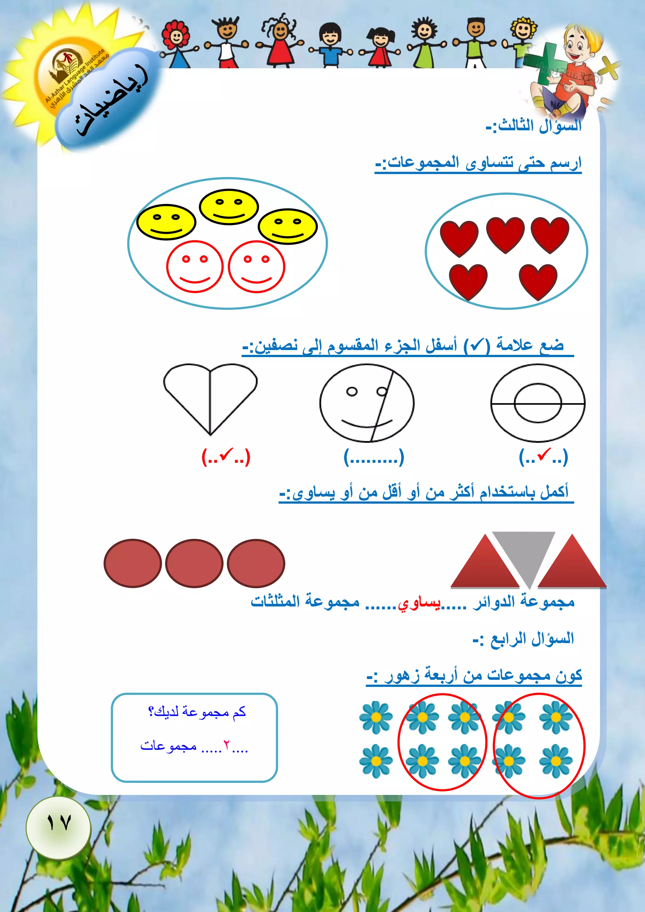 17 
السؤال الثالث:- 
ارسم حتى تتساوى المجموعات:- 
ضع علامة )  ( أسفل الجزء المقسوم إلى نصفين:- 
..(  ..( ).........( )..  ).. 
أكمل باستخدام أكثر من أو أقل من أو يساوي:- 
مجموعة الدوائر .....يساوي...... مجموعة المثلثات 
السؤال الرابع :- 
كون مجموعات من أربعة زهور :- 
كم مجموعة لديك؟ 
2..... مجموعات .... 
 