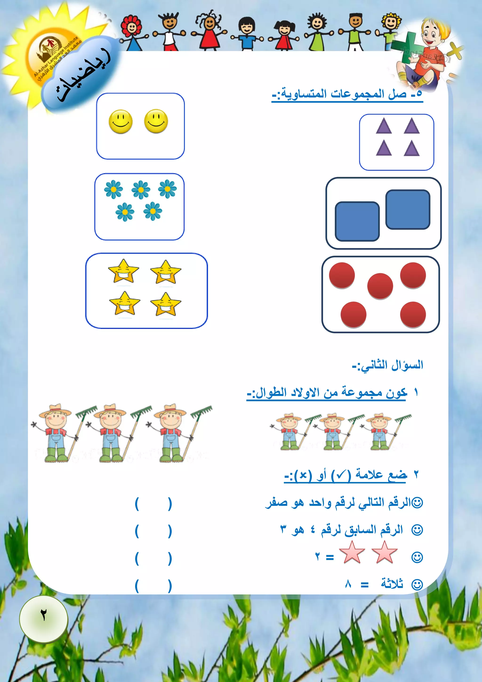 2 
-5 صل المجموعات المتساوية:- 
السؤال الثاني:- 
- 1 كون مجموعة من الاولاد الطوال:- 
- 2 ضع علامة )  ( أو )  -:) 
 الرقم التالي لرقم واحد هو صفر ) ( 
 ) ( الرقم السابق لرقم 4 هو 3 
 ) ( 2 = 
 ) ( ثلاثة = 8 
 