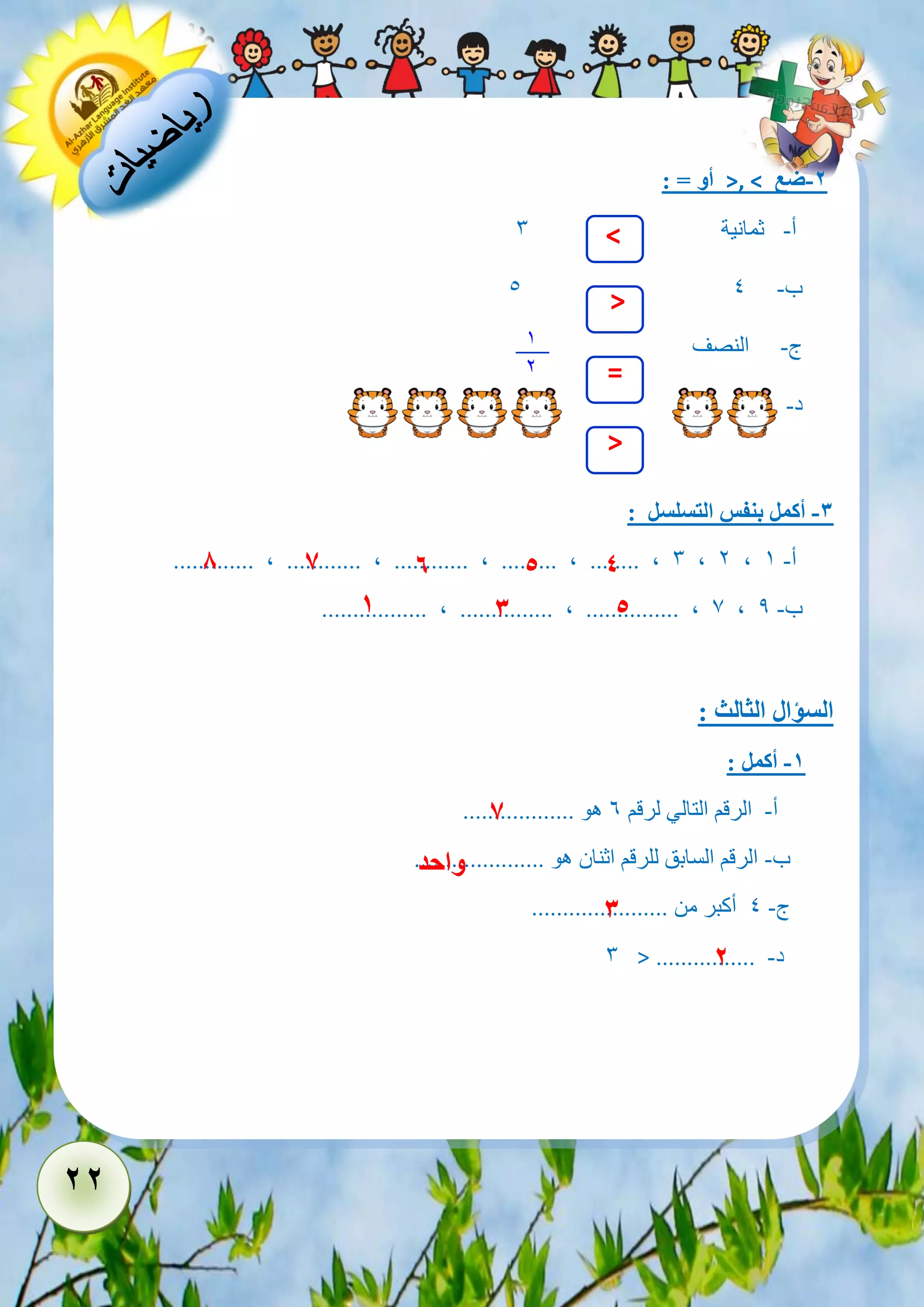 22 
-2 ضع >, < أو = : 
أ- ثمانية 3 
5 ب- 4 
ج- النصف 
د- 
-3 أكمل بنفس التسلسل : 
............. , ............ , ............ , ......... , ........ , 3 , 2 , أ- 1 
................. , ............... , ............... , 7 , ب- 9 
السؤال الثالث : 
-1 أكمل : 
أ- الرقم التالي لرقم 6 هو .................. 
ب- الرقم السابق للرقم اثنان هو ..................... 
ج- 4 أكبر من ...................... 
د- ................ > 3 
1 
2 
> 
= 
< 
> 
1 
8 
7 
6 
5 
3 
5 
4 
7 
واحد 
3 
2 
 
