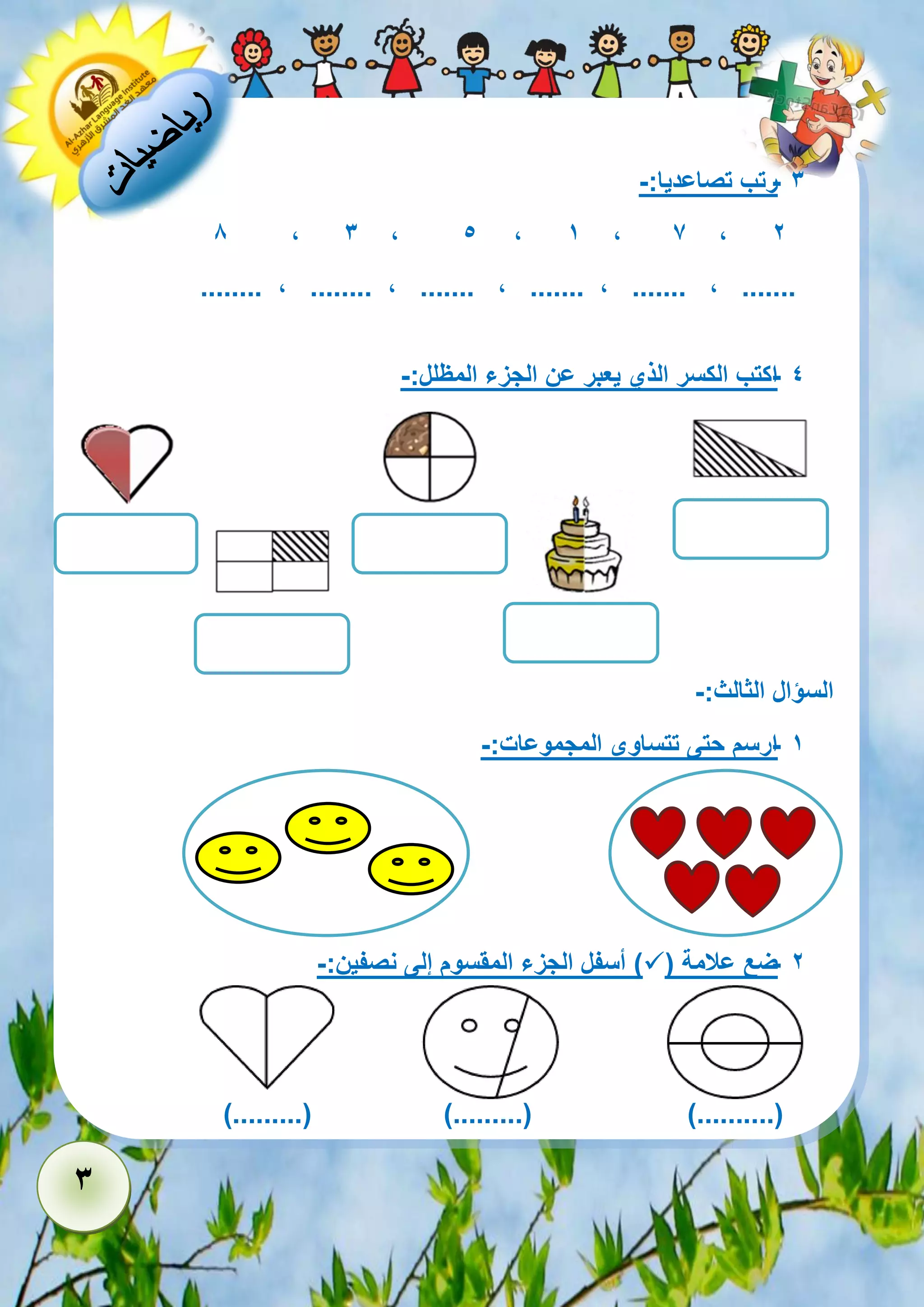 3 
- 3 رتب تصاعديا:- 
2 7 , 1 , , 5 3 , , 8 
........ , ........ , ....... , ....... , ....... , ....... 
- 4 اكتب الكسر الذي يعبر عن الجزء المظلل:- 
السؤال الثالث:- 
- 1 ارسم حتى تتساوى المجموعات:- 
- 2 ضع علامة )  ( أسفل الجزء المقسوم إلى نصفين:- 
).........( ).........( )..........( 
 