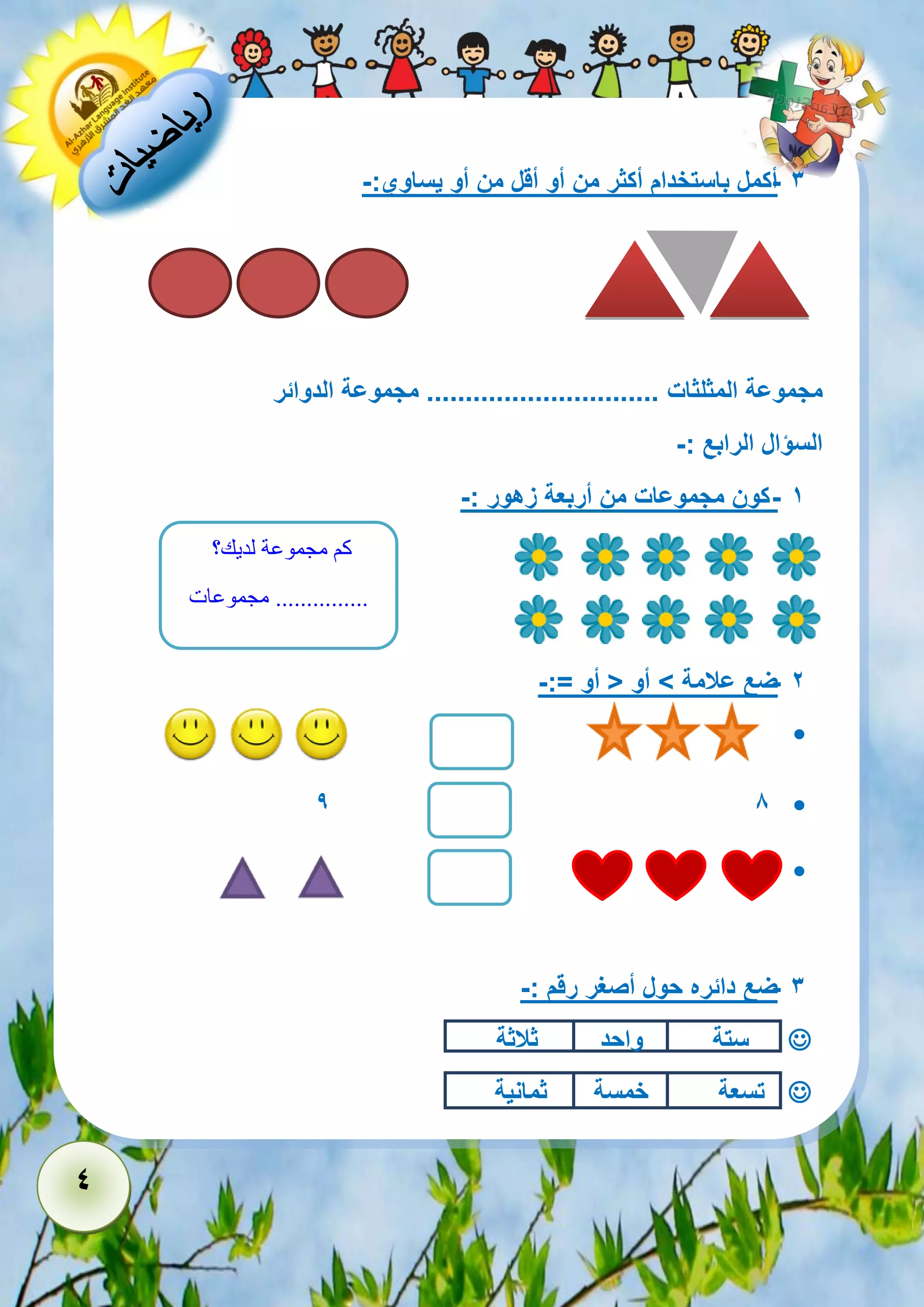 4 
- 3 أكمل باستخدام أكثر من أو أقل من أو يساوي:- 
مجموعة المثلثات .............................. مجموعة الدوائر 
السؤال الرابع :- 
- 1 كون مجموعات من أربعة زهور :- 
- 2 ضع علامة < أو > أو =:- 
 
 9 8 
 
- 3 ضع دائره حول أصغر رقم :- 
 ستة واحد ثلاثة 
 تسعة خمسة ثمانية 
كم مجموعة لديك؟ 
............... مجموعات 
 