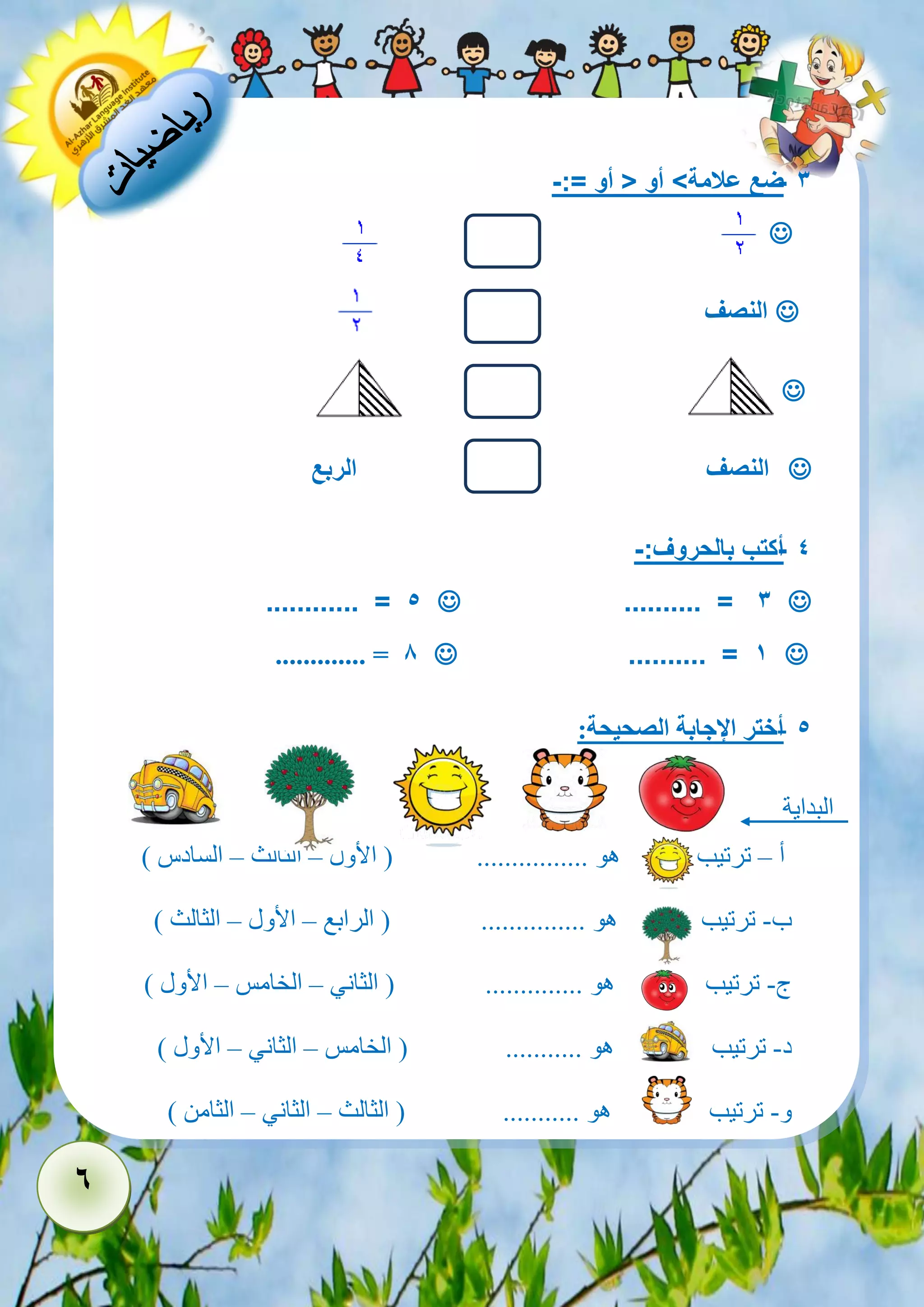 6 
- 3 ضع علامة< أو > أو =:- 
 
 النصف 
 
 النصف الربع 
- 4 أكتب بالحروف:- 
 .......... = 3  ............ = 5 
 .......... = 1  ............. = 8 
- 5 أختر الإجابة الصحيحة: 
البداية 
أ – ترتيب هو ................ ) الأول – الثالث – السادس ( 
ب- ترتيب هو ............... ) الرابع – الأول – الثالث ( 
ج- ترتيب هو .............. ) الثاني – الخامس – الأول ( 
د- ترتيب هو ........... ) الخامس – الثاني – الأول ( 
و- ترتيب هو ........... ) الثالث – الثاني – الثامن ( 
 
