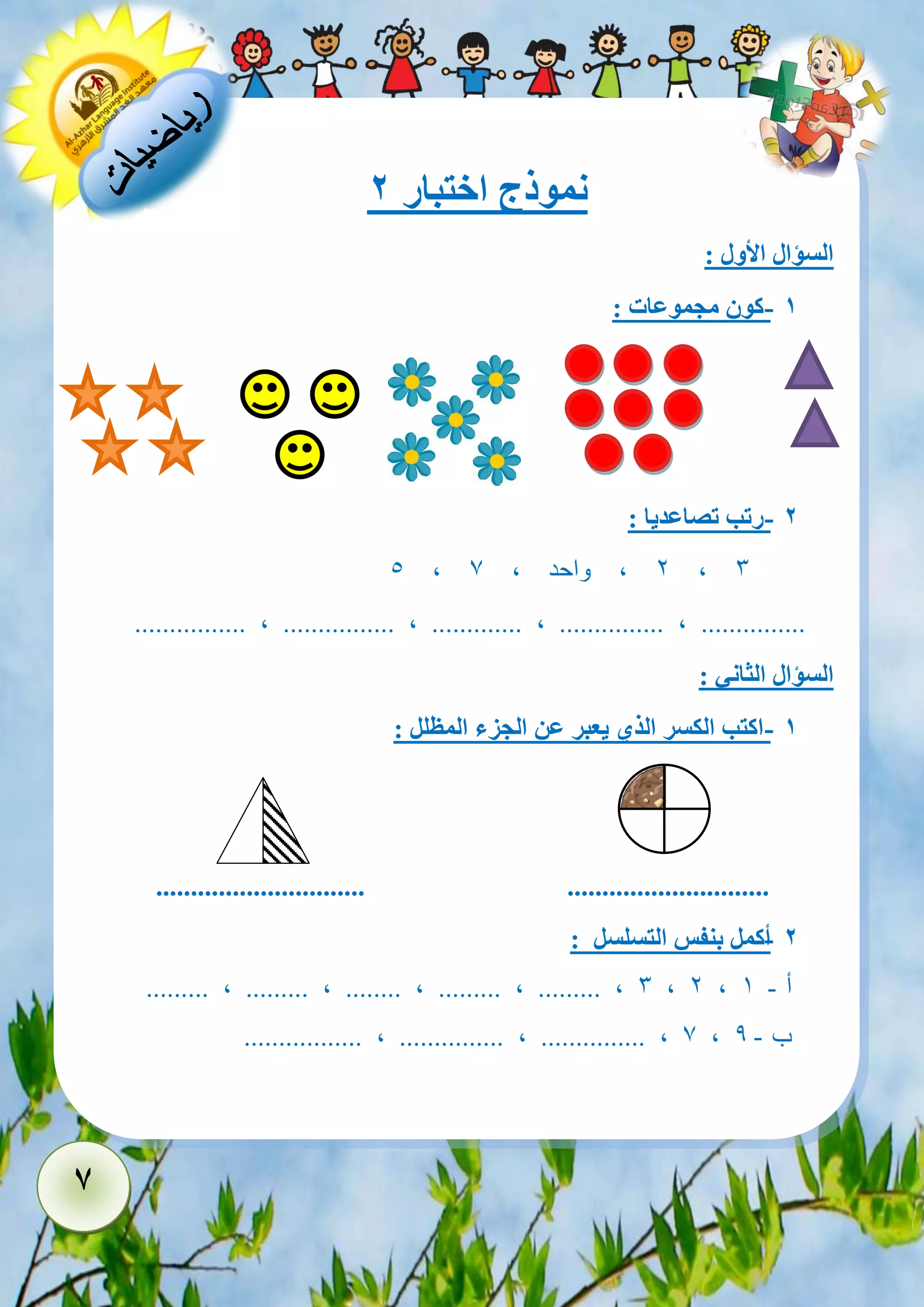 7 
نموذج اختبار 2 
السؤال الأول : 
- 1 كون مجموعات : 
- 2 رتب تصاعديا : 
5 , 2 , واحد , 7 , 3 
................ , ................ , ............. , ............... , ............... 
السؤال الثاني : 
- 1 اكتب الكسر الذي يعبر عن الجزء المظلل : 
.............................. ............................. 
- 2 أكمل بنفس التسلسل : 
......... , ......... , ........ , ......... , ......... , 3 , 2 , أ - 1 
................. , ............... , ............... , 7 , ب - 9 
 