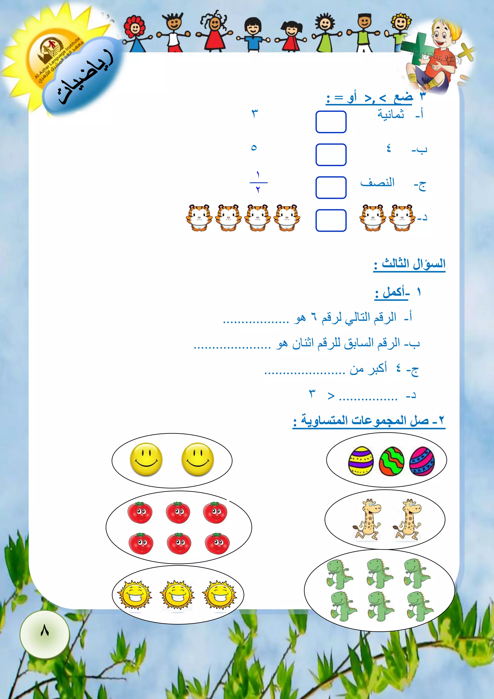 8 
- 3 ضع >, < أو = : 
أ- ثمانية 3 
5 ب- 4 
ج- النصف 
د- 
السؤال الثالث : 
- 1 أكمل : 
أ- الرقم التالي لرقم 6 هو .................. 
ب- الرقم السابق للرقم اثنان هو ..................... 
ج- 4 أكبر من ...................... 
د- ................ > 3 
-2 صل المجموعات المتساوية : 
1 
2 
 
