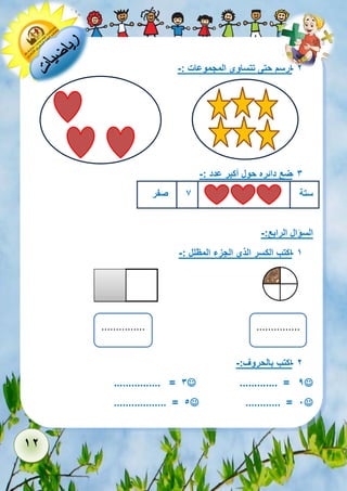 12 
- 2 ارسم حتى تتساوى المجموعات :- 
- 3 ضع دائره حول أكبر عدد :- 
ستة 7 صفر 
السؤال الرابع:- 
- 1 اكتب الكسر الذي الجزء المظلل :- 
- 2 اكتب بالحروف:- 
 ............. = 9  ................ = 3 
 ............ = 1  .................. = 5 
............... 
............... 
 