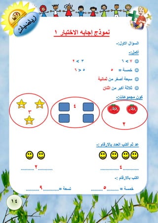 14 
نموذج إجابه الاختبار 1 
السؤال الاول:- 
أكمل:- 
 3 6 > 7 2 > 
 6 < 5 خمسة = 5 
 سبعة أصغر من ثمانية 
 ثلاثة أكبر من اثنان 
كون مجموعات:- 
3 
2 
عد ثم أكتب العدد بالارقام :- 
..........2........... ..............4............ 
اكتب بالارقام :- 
.......... خمسة = ......... 5......... تسعة =............ 9 
4 
 