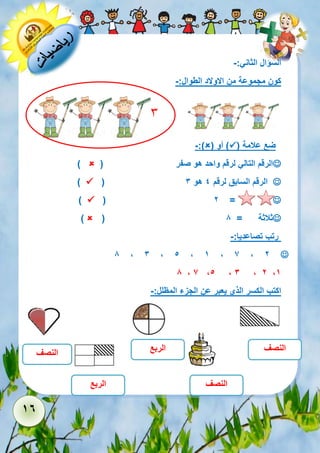 16 
السؤال الثاني:- 
كون مجموعة من الاولاد الطوال:- 
ضع علامة )  ( أو )  -:) 
 الرقم التالي لرقم واحد هو صفر )  ) 
 ( الرقم السابق لرقم 4 هو 3  ) 
 ( 2 =  ) 
 ( ثلاثة = 8  ) 
رتب تصاعديا:- 
 8 , 3 , 5 , 1 , 7 , 2 
8 , 7 ,5 , 3 , 2 ,1 
اكتب الكسر الذي يعبر عن الجزء المظلل:- 
النصف 
النصف 
الربع 
الربع 
النصف 
3 
 