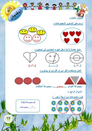 17 
السؤال الثالث:- 
ارسم حتى تتساوى المجموعات:- 
ضع علامة )  ( أسفل الجزء المقسوم إلى نصفين:- 
..(  ..( ).........( )..  ).. 
أكمل باستخدام أكثر من أو أقل من أو يساوي:- 
مجموعة الدوائر .....يساوي...... مجموعة المثلثات 
السؤال الرابع :- 
كون مجموعات من أربعة زهور :- 
كم مجموعة لديك؟ 
2..... مجموعات .... 
 