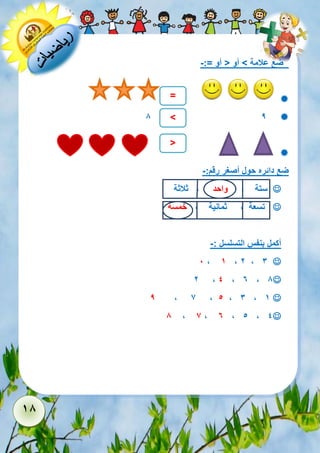 18 
ضع علامة < أو > أو =:- 
 
 8 9 
 
ضع دائره حول أصغر رقم:- 
 ستة , واحد , ثلاثة 
 تسعة , ثمانية , خمسة 
أكمل بنفس التسلسل :- 
 1 , 1 , 2 , 3 
 2 , 4 , 6 , 8 
 9 , 7 , 5 , 3 , 1 
 8 , 7 , 6 , 5 , 4 
= 
< 
> 
 