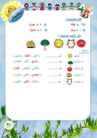 21 
أكتب بالحروف:- 
 3 = ثلاثة  5 = خمسة 
 1 = واحد  8 = ثمانية 
اختر الاجابه الصحيحه :- 
البداية 
أ – ترتيب هو ................ ) الأول – الثالث – السادس ( 
ب- ترتيب هو ............... ) الرابع – الأول – الثالث ( 
ج- ترتيب هو .............. ) الثاني – الخامس – الأول ( 
د- ترتيب هو ........... ) الخامس – الثاني – الأول ( 
و- ترتيب هو ........... ) الثالث – الثاني – الثامن ( 
 