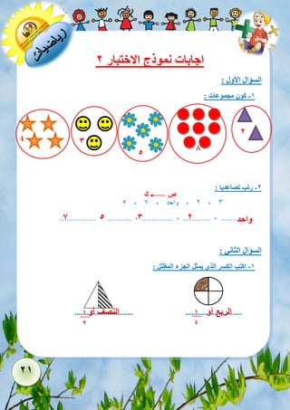 21 
اجابات نموذج الاختبار 2 
السؤال الأول : 
-1 كون مجموعات : 
-2 رتب تصاعديا : 
5 , 2 , واحد , 7 , 3 
................... , ............. , ................ , .............. , ................. 
السؤال الثاني : 
-1 اكتب الكسر الذي يمثل الجزء المظلل : 
.............................. ............................. 
4 
3 
5 
8 
2 
ص ك 
واحد 
2 
3 
5 
7 
1 
4 
1 
2 
النصف أو 
الربع أو 
 