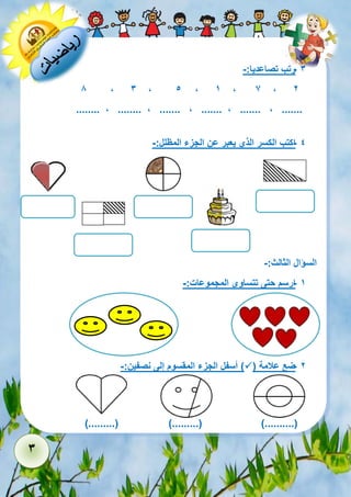 3 
- 3 رتب تصاعديا:- 
2 7 , 1 , , 5 3 , , 8 
........ , ........ , ....... , ....... , ....... , ....... 
- 4 اكتب الكسر الذي يعبر عن الجزء المظلل:- 
السؤال الثالث:- 
- 1 ارسم حتى تتساوى المجموعات:- 
- 2 ضع علامة )  ( أسفل الجزء المقسوم إلى نصفين:- 
).........( ).........( )..........( 
 