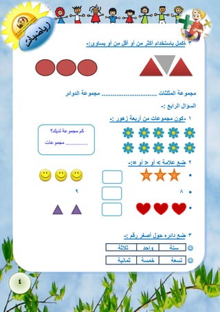 4 
- 3 أكمل باستخدام أكثر من أو أقل من أو يساوي:- 
مجموعة المثلثات .............................. مجموعة الدوائر 
السؤال الرابع :- 
- 1 كون مجموعات من أربعة زهور :- 
- 2 ضع علامة < أو > أو =:- 
 
 9 8 
 
- 3 ضع دائره حول أصغر رقم :- 
 ستة واحد ثلاثة 
 تسعة خمسة ثمانية 
كم مجموعة لديك؟ 
............... مجموعات 
 