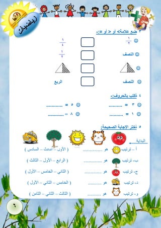 6 
- 3 ضع علامة< أو > أو =:- 
 
 النصف 
 
 النصف الربع 
- 4 أكتب بالحروف:- 
 .......... = 3  ............ = 5 
 .......... = 1  ............. = 8 
- 5 أختر الإجابة الصحيحة: 
البداية 
أ – ترتيب هو ................ ) الأول – الثالث – السادس ( 
ب- ترتيب هو ............... ) الرابع – الأول – الثالث ( 
ج- ترتيب هو .............. ) الثاني – الخامس – الأول ( 
د- ترتيب هو ........... ) الخامس – الثاني – الأول ( 
و- ترتيب هو ........... ) الثالث – الثاني – الثامن ( 
 