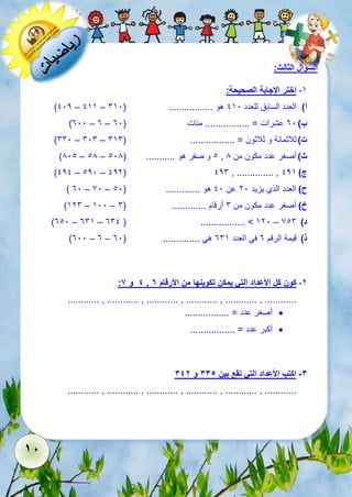 18 
السؤال الثالث: 
-5 اختر الإجابة الصحيحة: 
)112 – 155 – أ( العدد السابق للعدد 151 هو ................. ) 651 
)311 – 3 – ب ( 31 عشرات = ................. مئات ) 31 
)661 – 616 – ت ( ثلاثمائة و ثلاثون = ................. ) 656 
)811 – 18 – 1 و صفر هو ........... ) 118 , ث ( أصغر عدد مكون من 8 
)121 – 121 – 122( 126 , .............. , ج ( 125 
) 31 – 71 – ح ( العدد الذي يزيد 21 عن 11 هو ............. ) 11 
)526 – 511 – خ ( أصغر عدد مكون من 6 أرقام ............. ) 6 
)311 – 365 – 361 ( ................. > 521 – د ( 716 
)311 – 3 – ذ ( قيمة الرقم 3 في العدد 365 هي .............. ) 31 
: 4 و 6 , -2 كون كل الأعداد التي يمكن تكوينها من الأرقام 7 
............ , ............ , ............ , ............ , ............ , ............ 
أصغر عدد = .................  
أكبر عدد = .................  
-3 اكتب الأعداد التي تقع بين 335 و 342 
............ , ............ , ............ , ............ , ............ , ............ 
 