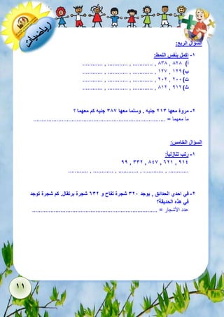 11 
السؤال الربع: 
-1 اكمل بنفس النمط: 
............ , ............ , ............ , 868 , أ( 828 
............ , ............ , ............ , 527 , ب ( 522 
............ , ............ , ............ , 212 , ت ( 211 
............ , ............ , ............ , 852 , ث ( 252 
-2 مروة معها 213 جنيه . وسلما معها 386 جنيه كم معهما ؟ 
ما معهما = ............................................................................... 
السؤال الخامس: 
-1 رتب تنازلي ا : 
99 , 332 , 846 , 721 , 914 
............ , ............ , ............ , ............ , ............ 
-2 في احدي الحدائق , يوجد 328 شجرة تفاح و 732 شجرة برتقال. كم شجرة توجد 
في هذه الحديقة؟ 
عدد الأشجار = ........................................................................... 
 