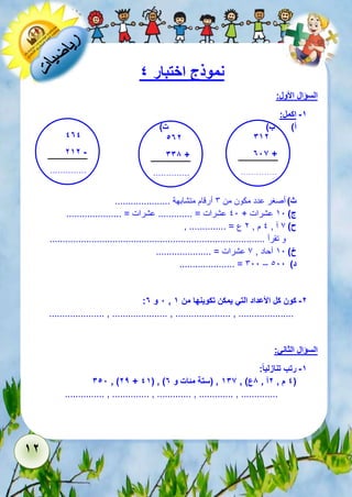 12 
نموذج اختبار 4 
السؤال الأول: 
-1 اكمل: 
أ( ب( ت( 
312 
786 + 
.............. 
..... 
474 
212 - 
.............. 
..... 
572 
338 + 
.............. 
..... 
ث ( أصغر عدد مكون من 6 أرقام متشابهة ..................... 
ج ( 51 عشرات + 11 عشرات = ............. عشرات = ..................... 
ح ( 7 آ , 1 م , 2 ع = .............. , 
و تقرأ .................................................................................. 
خ ( 51 آحاد , 7 عشرات = ..................... 
..................... = 611 – د ( 111 
: 8 و 7 , -2 كون كل الأعداد التي يمكن تكوينها من 1 
..................... , ..................... , ..................... , ..................... 
السؤال الثاني: 
-1 رتب تنازلي ا : 
358 , )29 + 41( , ) 4 م , 2آ , 8ع( , 136 , )ستة مئات و 7 ( 
............... , .............. , ............. , ............. , .............. 
 