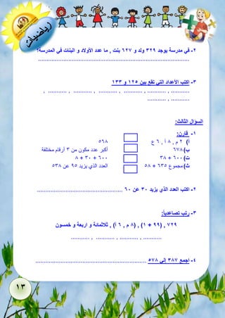 13 
-2 في مدرسة يوجد 329 ولد و 726 بنت , ما عدد الأولاد و البنات في المدرسة؟ 
.......................................................................................... 
-3 اكتب الأعداد التي تقع بين 125 و 133 
, ........... , ........... , ........... , ........... , ........... , ........... 
........... , ........... 
السؤال الثالث: 
-1 قارن: 
أ( 2 م , 8 آ , 3 ع 138 
ب ( 378 أكبر عدد مكون من 6 أرقام مختلفة 
8 + 61 + 311 68 + ت ( 311 
18 العدد الذي يزيد 21 عن 168 + ث ( مجموع 361 
................................................... -2 اكتب العدد الذي يزيد 38 عن 78 
-3 رتب تصاعدي ا : 
8 م , 7 آ( , ثلاثمائة و اربعة و خمسون ( , )1 + 99( , 629 
........... , ........... , ........... , ........... 
.................................................................. -4 اجمع 386 إلي 568 
 