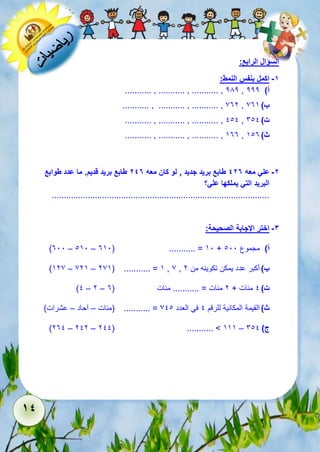 14 
السؤال الرابع: 
-1 اكمل بنفس النمط: 
........... , ........... , ........... , 282 , أ( 222 
........... , ........... , ........... , 732 , ب ( 735 
........... , ........... , ........... , 111 , ت ( 611 
........... , ........... , ........... , 533 , ث ( 513 
-2 علي معه 427 طابع بريد جديد , لو كان معه 247 طابع بريد قديم. ما عدد طوابع 
البريد التي يملكها علي؟ 
........................................................................................... 
-3 اختر الإجابة الصحيحة: 
)311 – 151 – 351( ........... = 51 + أ( مجموع 111 
)527 – 725 – 275( ........... = 5 , 7 , ب ( أكبر عدد يمكن تكوينه من 2 
)1 – 2 – ت ( 1 مئات + 2 مئات = ........... مئات ) 3 
ث ( القيمة المكانية للرقم 1 في العدد 711 = ........... )مئات – آحاد – عشرات( 
)231 – 212 – 211( ........... > 555 – ج ( 611 
 