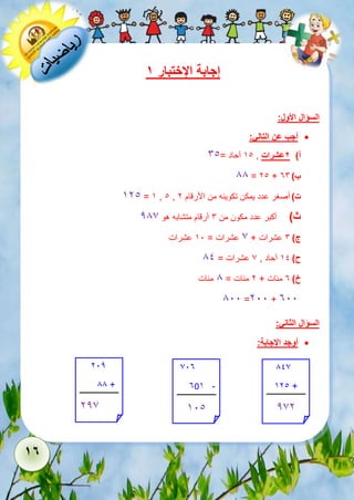 17 
إجابة الإختبار 1 
السؤال الأول: 
أجب عن التالي:  
أ( 2عشرات , 51 آحاد = 61 
88 = 21 + ب ( 36 
521 = 5 , 1 , ت ( أصغر عدد يمكن تكوينه من الأرقام 2 
ث ( أكبر عدد مكون من 6 أرقام متشابه هو 287 
ج ( 6 عشرات + 7 عشرات = 51 عشرات 
ح ( 51 آحاد , 7 عشرات = 81 
خ ( 3 مئات + 2 مئات = 8 مئات 
811 =211 + 311 
السؤال الثاني: 
أوجد الإجابة:  
212 
88 + 
227 
713 
305 - 
511 
817 
521 + 
272 
 