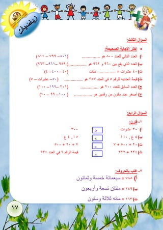 16 
السؤال الثالث: 
اختر الإجابة الصحيحة:  
)855 – 722 – أ( العدد التالي للعدد 811 هو ............... ) 815 
)236 –235– ب ( العدد الذي يقع بين 231 و 232 هو ...............) 212 
)1 –111– ت ( 11 عشرات = ............... مئات ) 11 
) ث ( قيمة العدديه للرقم 1 في العدد 617 هو ............... ) 11 – عشرات – 1 
)511 –522– ج ( العدد السابق للعدد 211 هو ............... ) 215 
)51 – 22 – ح ( أصغر عدد مكون من رقمين هو ............... ) 511 
السؤال الرابع: 
-1 قارن: 
611 
أ( عشرات . < 
21 1 1 51 1 ب ( ع , آ آ , ع 
< 
= 
> 
111 + 21 + 7 7 + 111 + ت ( 21 
622 قيمة الرقم 3 في العدد 361 + ث ( 261 
-2 اكتب بالحروف: 
أ( 781 = سبعمائة خمسة وثمانون 
ب ( 212 = مئتان تسعة وأربعون 
ت ( 536 = مائه ثلاثة وستون 
 