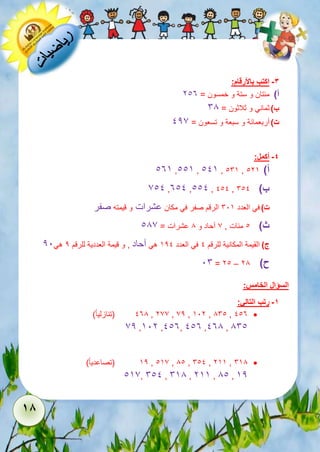 18 
-3 اكتب بالأرقام: 
أ( مئتان و ستة و خمسون = 213 
ب ( ثماني و ثلاثون = 68 
ت ( أربعمائة و سبعة و تسعون = 127 
-4 أكمل: 
135 ,115 , 115 , 165 , أ( 125 
711 ,311 ,111 , 111 , ب ( 611 
ت ( في العدد 615 الرقم صفر في مكان عشرات و قيمته صفر 
ث ( 1 مئات , 7 آحاد و 8 عشرات = 187 
ج ( القيمة المكانية للرقم 1 في العدد 521 هي آحاد , و قيمة العددية للرقم 2 هي 21 
16 = 21 – ح ( 28 
السؤال الخامس: 
-1 رتب التالي: 
138 )تنازلي ا ( , 277 , 72 , 512 , 861 , 113  
72 ,512 ,113, 113 ,138 , 861 
52 )تصاعدي ا ( , 157 , 81 , 611 , 255 , 658  
157, 611 , 658 , 255 , 81 , 52 
 