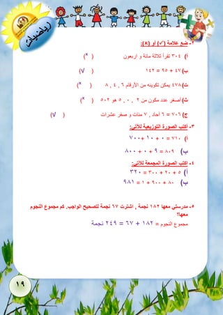 19 
:)( أو )( -2 ضع علامة 
)ˣ ( أ( 611 تقرأ ثلاثة مائة و اربعون 
)√ ( 512 = 21 + ب ( 17 
)ˣ ( 8 , 1 , ت ( 178 يمكن تكوينه من الأرقام 3 
)ˣ ( 1 هو 112 , 1 , ث ( أصغر عدد مكون من 2 
3 آحاد , 7 مئات و صفر عشرات ) √( = ج ( 713 
-3 أكتب الصورة التوزيعية للآتي: 
711+ 51 + 1 = أ( 751 
811 + 1 + 2 = ب ( 812 
-4 اكتب الصورة المجمعة للآتي: 
621 = 611 + 21 + أ( 1 
285 = 5 + 211 + ب ( 81 
-5 مدرستي معها 182 نجمة , اشترت 76 نجمة لتصحيح الواجب. كم مجموع النجوم 
معها؟ 
212 نجمة = 37 + مجموع النجوم = 582 
 