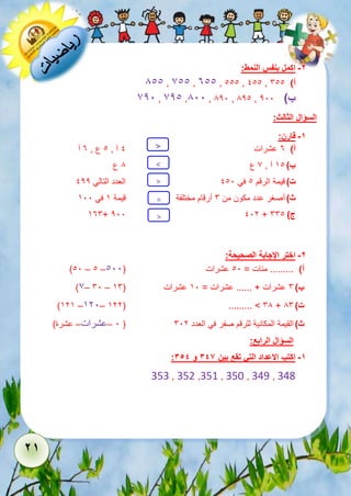 21 
-2 اكمل بنفس النمط: 
811 , 711 , 311 , 111 , 111 , أ( 611 
721 , 721 ,811 , 821 , 821 , ب ( 211 
السؤال الثالث: 
-1 قارن: 
< 
أ( عشرات 3 آ , 1 1 3 ع , آ 
ب ( آ , 8 ع < 
7 51 ع 
ت ( 122 
> 
111 1 قيمة الرقم في العدد التالي 511 
ث 5 6 ( أصغر عدد مكون من أرقام مختلفة قيمة في = 
536+ 211 112 + ج ( 661 
-2 اختر الإجابة الصحيحة: 
> 
)11 – 1 – أ( ......... مئات = 11 عشرات ) 111 
)7– 61 – ب ( 6 عشرات + ...... عشرات = 51 عشرات ) 56 
)525 –521– 522( ......... > 68 + ت ( 86 
1 –عشرات– عشرة( ( ث ( القيمة المكانية للرقم صفر في العدد 612 
السؤال الرابع: 
: -1 اكتب الاعداد التي تقع بين 346 و 354 
353 , 352 ,351 , 350 , 349 , 348 
 
