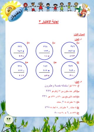 23 
إجابة الإختبار 3 
السؤال الأول: 
-1 أكمل: 
ب ( ب( ت( 
347 
546 + 
.....893 
ج ( جـ( حـ( 
-2 اكمل: 
أ( 321 تقرأ ستمائه خمسة وعشرون 
ب ( أكبر عدد مكون من 6 أرقام هو 222 
ت ( العدد الذي يقع بين 161 و 162 هو 665 
ث ( 71 عشرات = 7. مئات 
ج ( 1 مئات , 2 عشرات , 8 آحاد = 128 
111+ 61 + 3. = ح ( 163 
278 
123 - 
.....145 
297 
742 + 
.....938 
989 
749 - 
.....348 
146 
712 + 
.....535 
924 
612 - 
212 
 