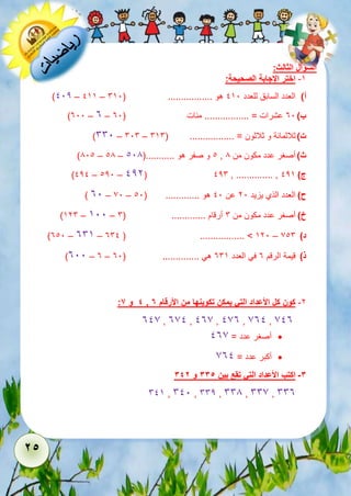 25 
السؤال الثالث: 
-5 اختر الإجابة الصحيحة: 
)112 – 155 – أ( العدد السابق للعدد 151 هو ................. ) 651 
)311 – 3 – ب ( 31 عشرات = ................. مئات ) 31 
)661 – 616 – ت ( ثلاثمائة و ثلاثون = ................. ) 656 
)811 – 18 – 1 و صفر هو ...........) 118 , ث ( أصغر عدد مكون من 8 
)121 – 121 – 122( 126 , .............. , ج ( 125 
) 31 – 71 – ح ( العدد الذي يزيد 21 عن 11 هو ............. ) 11 
)526 – 511 – خ ( أصغر عدد مكون من 6 أرقام ............. ) 6 
)311 – 365 – 361 ( ................. > 521 – د ( 716 
)311 – 3 – ذ ( قيمة الرقم 3 في العدد 365 هي .............. ) 31 
: 4 و 6 , -2 كون كل الأعداد التي يمكن تكوينها من الأرقام 7 
317 , 371 , 137 , 173 , 731 , 713 
أصغر عدد = 137  
أكبر عدد = 731  
-3 اكتب الأعداد التي تقع بين 335 و 342 
615 , 611 , 662 , 668 , 667 , 663 
 