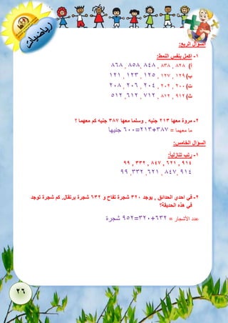 27 
السؤال الربع: 
-1 اكمل بنفس النمط: 
838 , 818, 818 , 868 , أ( 828 
525 , 526 , 521 , 527 , ب ( 522 
218 , 213 , 211 , 212 , ت ( 211 
152 ,352 , 752 , 852 , ث ( 252 
-2 مروة معها 213 جنيه . وسلما معها 386 جنيه كم معهما ؟ 
311 جنيها =256+ ما معهما = 687 
السؤال الخامس: 
-1 رتب تنازلي ا : 
99 , 332 , 846 , 721 , 914 
22 ,662 ,325 , 817, 251 
-2 في احدي الحدائق , يوجد 328 شجرة تفاح و 732 شجرة برتقال. كم شجرة توجد 
في هذه الحديقة؟ 
212 شجرة =621+ عدد الأشجار = 362 
 