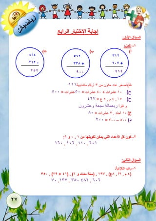 26 
إجابة الإختبار الرابع 
السؤال الأول: 
-1 اكمل: 
أ( ب( ت( 
ث ( أصغر عدد مكون من 6 أرقام متشابهة 555 
ج ( 51 عشرات + 11 عشرات = 11 عشرات = 111 
ح ( 7 آ , 1 م , 2 ع = 127 
و تقرأ ربعمائة سبعة وعشرون 
خ ( 51 آحاد , 7 عشرات = 81 
211 = 611 – د ( 111 
: 8 و 7 , -2 كون كل الأعداد التي يمكن تكوينها من 1 
531 , 513 , 351 , 315 
السؤال الثاني: 
-1 رتب تنازلي ا : 
358 , )29 + 41( , ) 4 م , 2آ , 8ع( , 136 , )ستة مئات و 7 ( 
71 ,567 , 611 182 , 313 
312 
786 + 
919 
..... 
474 
212 - 
.....252 
572 
338 + 
.....988 
 