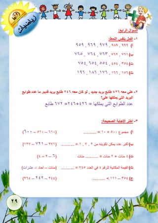 29 
السؤال الرابع: 
-1 اكمل بنفس النمط: 
212 , 232 , 272 , 282 , أ( 222 
731 , 731 , 736 , 732 , ب ( 735 
711, 311, 111 , 111 , ت ( 611 
523 , 583 ,573 , 533 , ث ( 513 
-2 علي معه 427 طابع بريد جديد , لو كان معه 247 طابع بريد قديم. ما عدد طوابع 
البريد التي يملكها علي؟ 
372 طابع =213+ عدد الطوابع التي يملكها = 123 
-3 اختر الإجابة الصحيحة: 
)311 – 151 – 351( ........... = 51 + أ( مجموع 111 
)527 – 725 – 275( ........... = 5 , 7 , ب ( أكبر عدد يمكن تكوينه من 2 
)1 – 2 – ت ( 1 مئات + 2 مئات = ........... مئات ) 3 
ث ( القيمة المكانية للرقم 1 في العدد 711 = ........... )مئات – آحاد – عشرات( 
)231 – 212 – 211( ........... > 555 – ج ( 611 
 