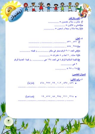 3 
-3 اكتب بالأرقام: 
أ( مئتان و ستة و خمسون = ............... 
ب ( ثماني و ثلاثون = ............... 
ت ( أربعة مائة و سبعة و تسعون = ............... 
-4 أكمل: 
............... , ............... , ............... , 165 , أ( 125 
............... , ............... , ............... , 111 , ب ( 611 
ت ( في العدد 615 الرقم صفر في مكان ............... و قيمته ............... 
ث ( 1 مئات , 7 آحاد و 8 عشرات = ............... 
ج ( القيمة المكانية للرقم 1 في العدد 521 هي ............... , و قيمة العددية للرقم 
2 هي ............... 
............... = 21 – ح ( 28 
السؤال الخامس: 
-1 رتب التالي: 
138 )تنازلي ا ( , 277 , 72 , 512 , 861 , 113  
........... , ........... , ........... , .......... , .......... , .......... 
52 )تصاعدي ا ( , 157 , 81 , 611 , 255 , 658  
........... , ........... , ........... , .......... , .......... , .......... 
 