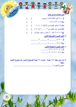 4 
:)( أو )( -2 ضع علامة 
أ( 611 تقرأ ثلاثة مائة و اربعون ) ( 
) ( 512 = 21 + ب ( 17 
) ( 8 , 1 , ت ( 178 يمكن تكوينه من الأرقام 3 
) ( 1 هو 112 , 1 , ث ( أصغر عدد مكون من 2 
3 آحاد , 7 مئات و صفر عشرات ) ( = ج ( 713 
-3 أكتب الصورة التوزيعية للآتي: 
............ + ............ + ............ = أ( 751 
............ + ............ + ............ = ب ( 812 
-4 اكتب الصورة المجمعة للآتي: 
............ = 611 + 21 + أ( 1 
............ = 5 + 211 + ب ( 81 
-5 مدرستي معها 182 نجمة , اشترت 76 نجمة لتصحيح الواجب. كم مجموع النجوم 
معها؟ 
مجموع النجوم = ..................................................................... 
 
