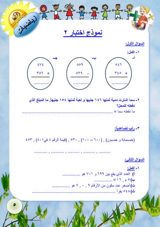 5 
نموذج اختبار 2 
السؤال الأول: 
-1 اكمل: 
أ- ب- جـ- 
113 
611 + 
............. 
812 
122 - 
............. 
171 
613 + 
............. 
-2 سما اشترت دمية ثمنها 147 جنيها و لعبة ثمنها 154 جنيه ا . ما المبلغ الذي 
دفعته للمحل؟ 
ما دفعته سما = ............................................................................ 
-3 رتب تصاعدي ا : 
116 , ) 161 , )قيمة الرقم 1 في 115 , )511 – )خمسمائة و خمسون( , ) 311 
........... , ........... , .......... , .......... , .......... 
السؤال الثاني: 
-1 اكمل: 
أ( العدد الذي يقع بين 322 و 715 هو ............... 
ب ( 1 م , 3 آ = ............... 
7 هو ............... , 1 , ت ( أصغر عدد مكون من الأرقام 2 
ث ( 118 يقرأ ...................................................................... 
 