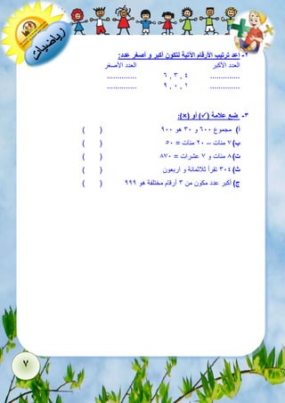 6 
-2 اعد ترتيب الأرقام الآتية لتكون أكبر و أصغر عدد: 
العدد الأكبر العدد الأصغر 
.............. 3 , 6 , 1 .............. 
.............. 2 , 1 , 5 .............. 
:)( أو )( -3 ضع علامة 
) ( أ( مجموع 311 و 61 هو 211 
) ( ب ( 7 مئات – 21 مئات = 11 
) ( ت ( 8 مئات و 7 عشرات = 871 
ث ( 611 تقرأ ثلاثمائة و اربعون ) ( 
) ( ج ( أكبر عدد مكون من 6 أرقام مختلفة هو 222 
 