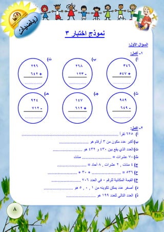 8 
نموذج اختبار 3 
السؤال الأول: 
-1 أكمل: 
أ( ب( ت( 
347 
546 + 
.............. 
..... 
278 
123 - 
.............. 
..... 
ث ( جـ( حـ( 
-2 اكمل: 
أ( 321 تقرأ ............................................................................... 
ب ( أكبر عدد مكون من 6 أرقام هو ........................ 
ت ( العدد الذي يقع بين 161 و 162 هو ........................ 
ث ( 71 عشرات = ........................ مئات 
ج ( 1 مئات , 2 عشرات , 8 آحاد = ........................ 
........................ + 61 + ........................ = ح ( 163 
........................ خ ( القيمة المكانية للرقم 1 في العدد 713 
1 هو ........................ , 1 , د ( أصغر عدد يمكن تكوينه من 5 
ذ ( العدد التالي للعدد 522 هو ........................ 
297 
742 + 
.............. 
..... 
989 
749 - 
.............. 
..... 
146 
712 + 
.............. 
..... 
924 
612 - 
.............. 
..... 
 